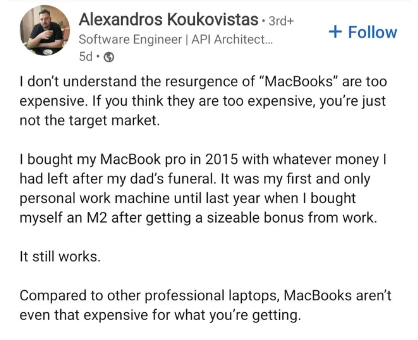 document - Alexandros Koukovistas 3rd Software Engineer | Api Architect... 5d I don't understand the resurgence of "MacBooks" are too expensive. If you think they are too expensive, you're just not the target market. I bought my MacBook pro in 2015 with w